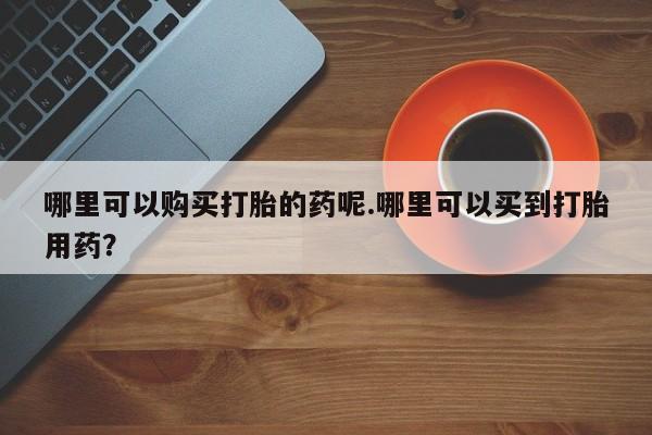 网上有私人卖打胎药吗?哪里可以购买打胎的药呢.哪里可以买到打胎用药？